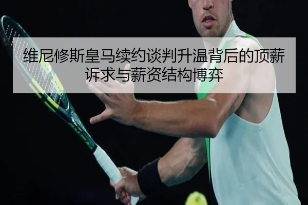 维尼修斯皇马续约谈判升温背后的顶薪诉求与薪资结构博弈